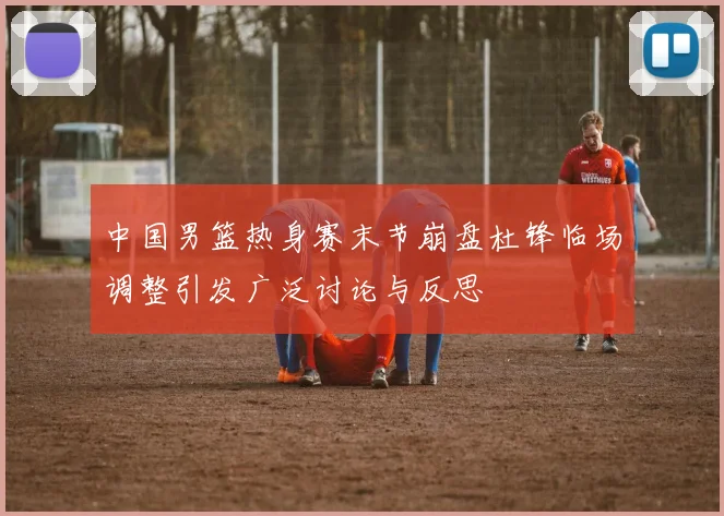 中国男篮热身赛末节崩盘杜锋临场调整引发广泛讨论与反思