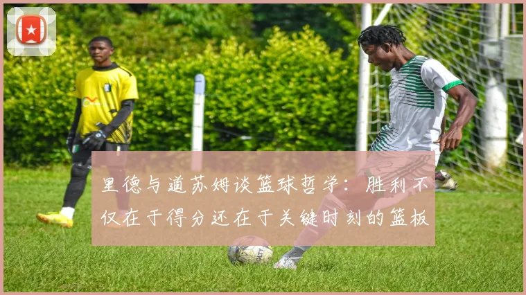 里德与道苏姆谈篮球哲学：胜利不仅在于得分还在于关键时刻的篮板球