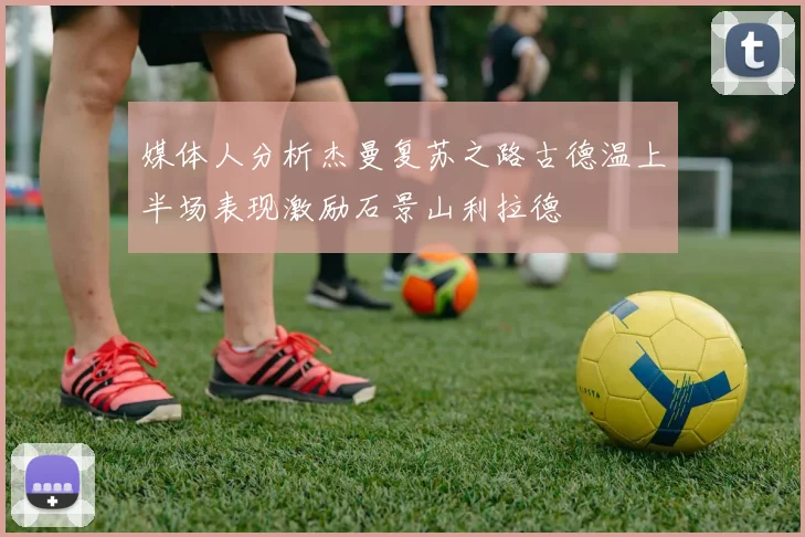 媒体人分析杰曼复苏之路古德温上半场表现激励石景山利拉德