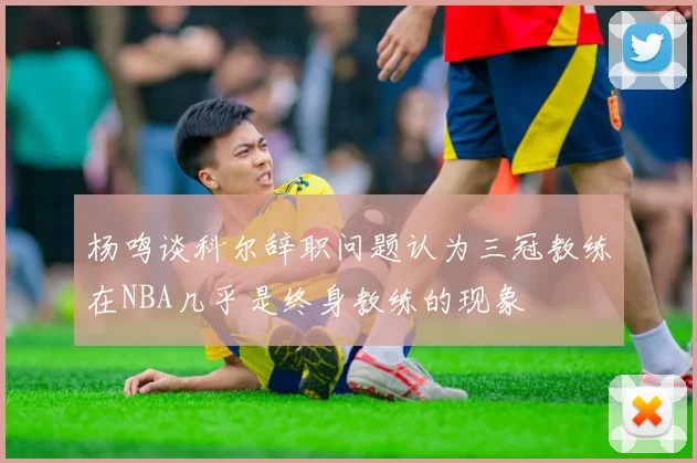 杨鸣谈科尔辞职问题认为三冠教练在NBA几乎是终身教练的现象