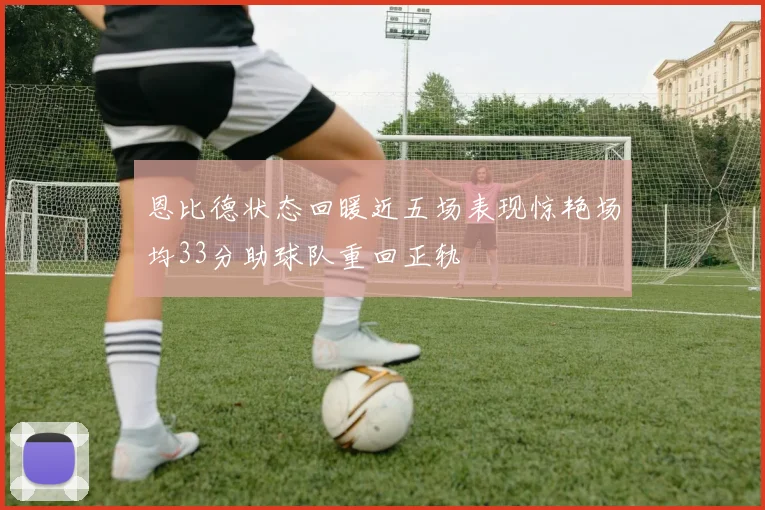 恩比德状态回暖近五场表现惊艳场均33分助球队重回正轨