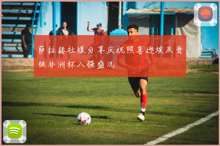 萨拉赫社媒分享庆祝照喜迎埃及晋级非洲杯八强盛况