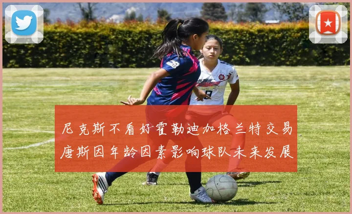 尼克斯不看好霍勒迪加格兰特交易唐斯因年龄因素影响球队未来发展