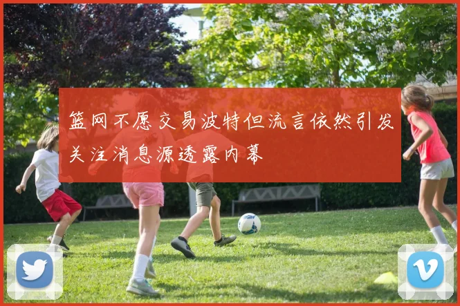 篮网不愿交易波特但流言依然引发关注消息源透露内幕