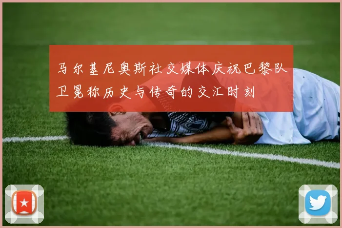 马尔基尼奥斯社交媒体庆祝巴黎队卫冕称历史与传奇的交汇时刻