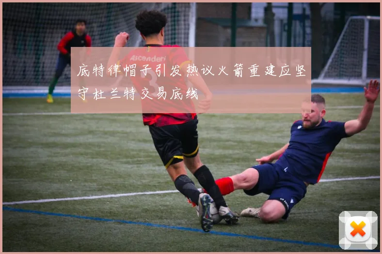 底特律帽子引发热议火箭重建应坚守杜兰特交易底线