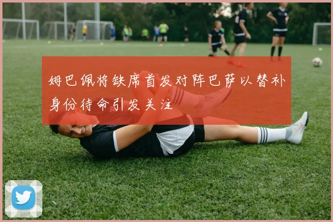 姆巴佩将缺席首发对阵巴萨以替补身份待命引发关注