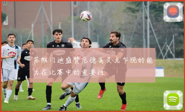 苏维门迪盛赞厄德高灵光乍现的能力在比赛中的重要性