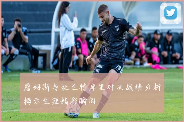 詹姆斯与杜兰特库里对决战绩分析揭示生涯精彩瞬间