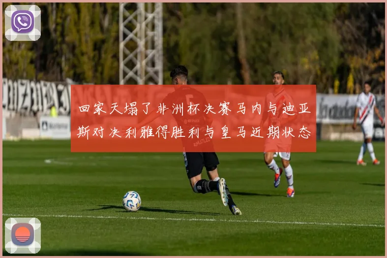 回家天塌了非洲杯决赛马内与迪亚斯对决利雅得胜利与皇马近期状态堪忧