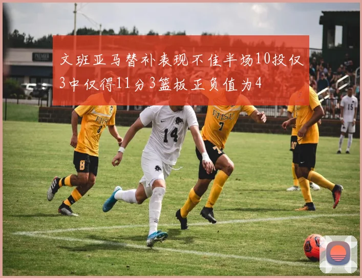 文班亚马替补表现不佳半场10投仅3中仅得11分3篮板正负值为4