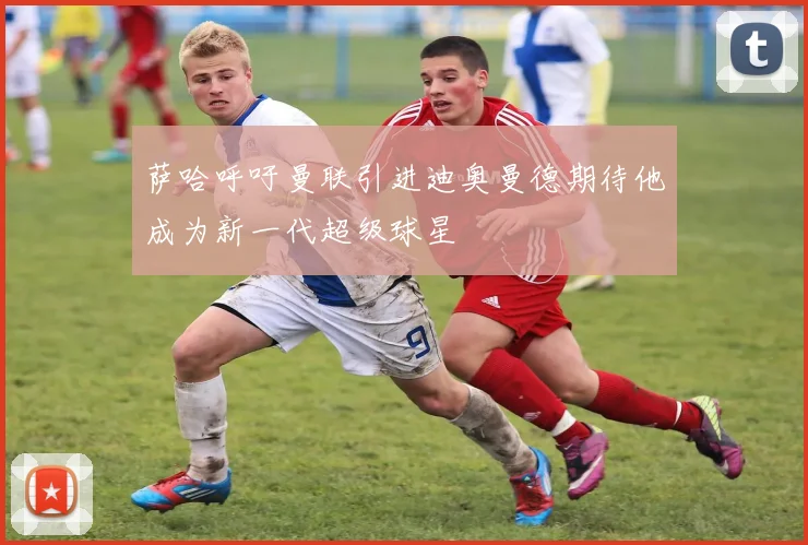 萨哈呼吁曼联引进迪奥曼德期待他成为新一代超级球星