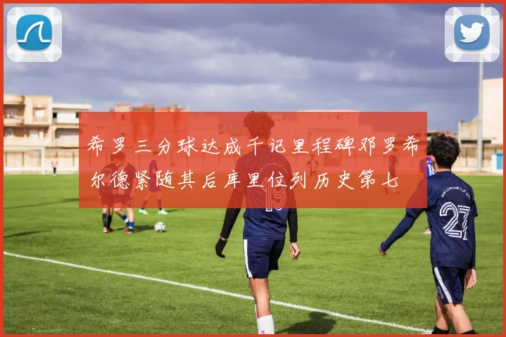 希罗三分球达成千记里程碑邓罗希尔德紧随其后库里位列历史第七